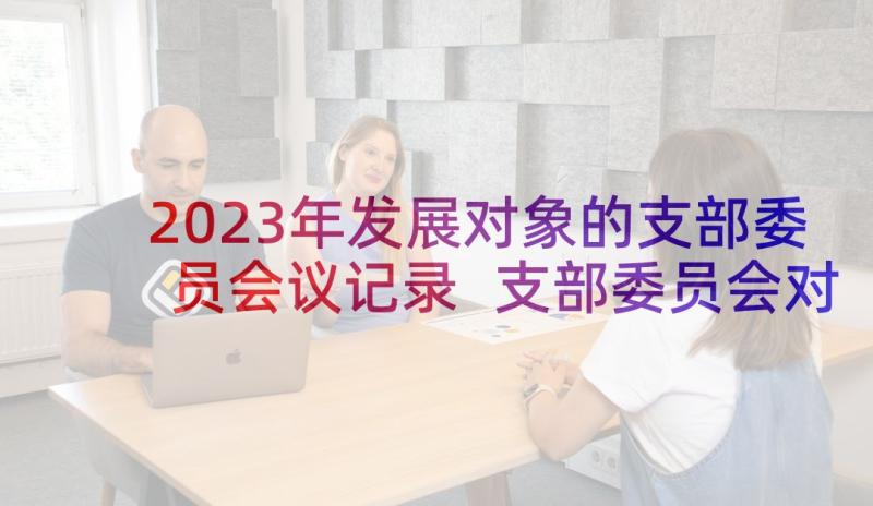 2023年发展对象的支部委员会议记录 支部委员会对发展对象的审查情况会议记录(通用5篇)