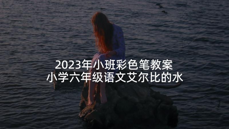 2023年小班彩色笔教案 小学六年级语文艾尔比的水彩笔教案(优秀5篇)