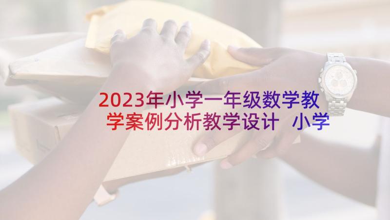 2023年小学一年级数学教学案例分析教学设计 小学一年级数学教师家长会发言稿(精选7篇)