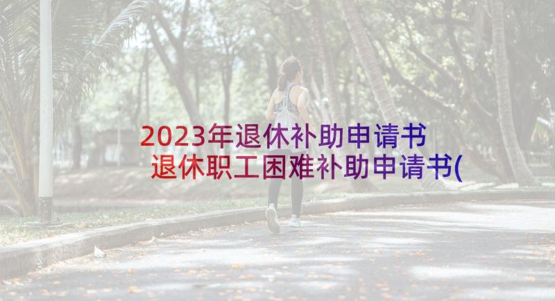 2023年退休补助申请书 退休职工困难补助申请书(通用5篇)