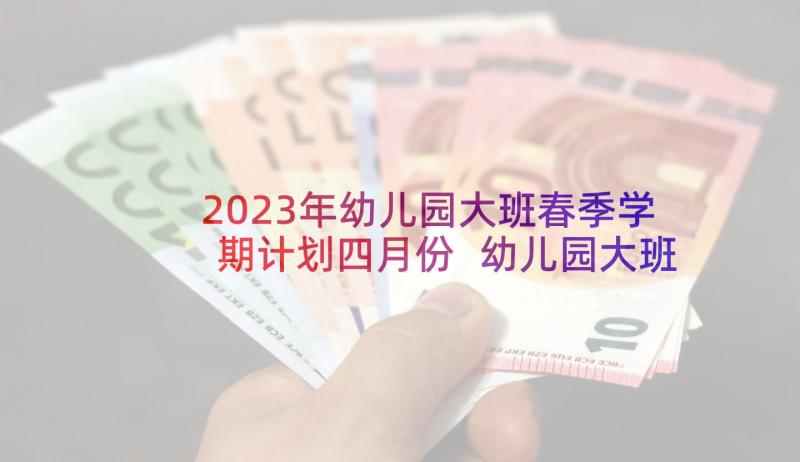 2023年幼儿园大班春季学期计划四月份 幼儿园大班春季学期家长工作计划(大全7篇)