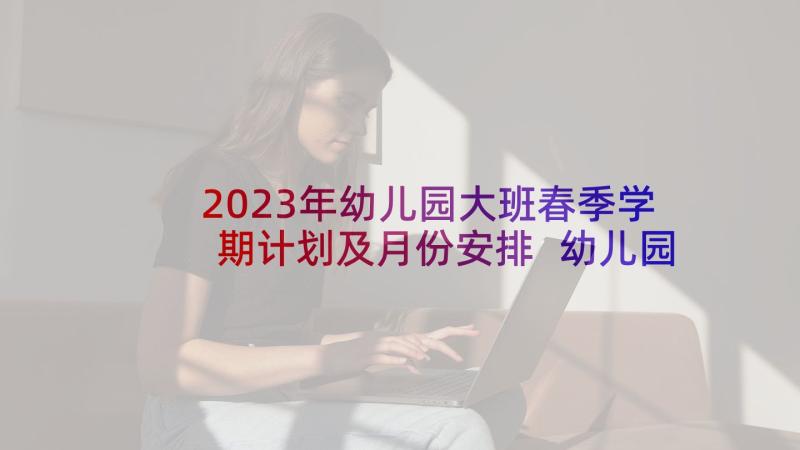 2023年幼儿园大班春季学期计划及月份安排 幼儿园大班春季学期班级工作计划(优质9篇)