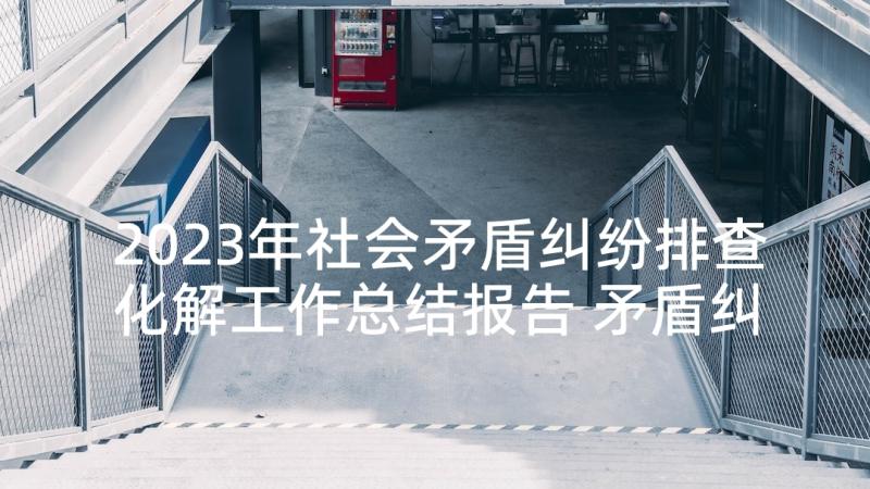 2023年社会矛盾纠纷排查化解工作总结报告 矛盾纠纷排查化解工作总结(通用5篇)