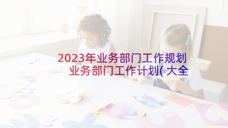 2023年业务部门工作规划 业务部门工作计划(大全5篇)