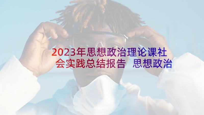 2023年思想政治理论课社会实践总结报告 思想政治理论课社会实践报告(实用5篇)