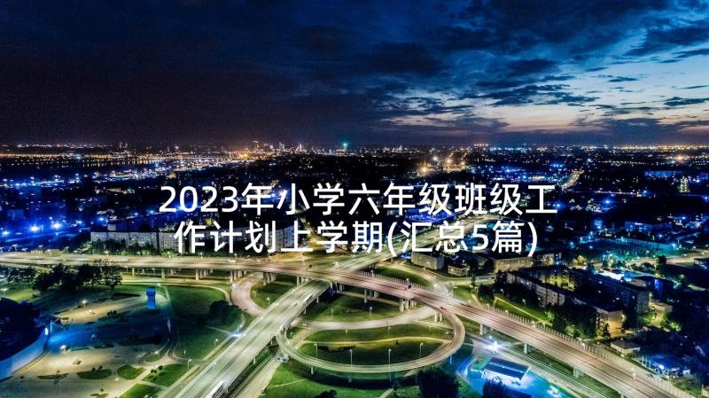 2023年小学六年级班级工作计划上学期(汇总5篇)