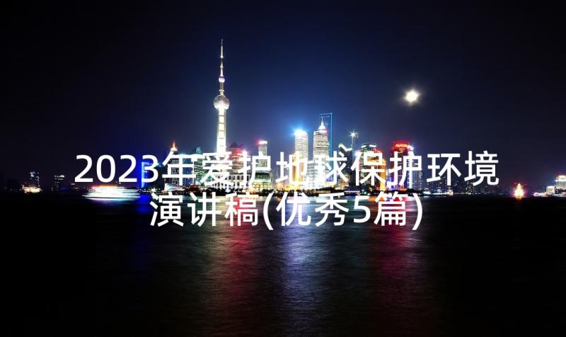 2023年爱护地球保护环境演讲稿(优秀5篇)