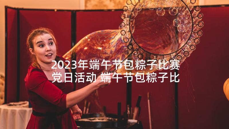 2023年端午节包粽子比赛党日活动 端午节包粽子比赛方案(通用6篇)