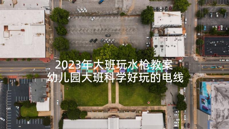 2023年大班玩水枪教案 幼儿园大班科学好玩的电线教案与反思(大全5篇)