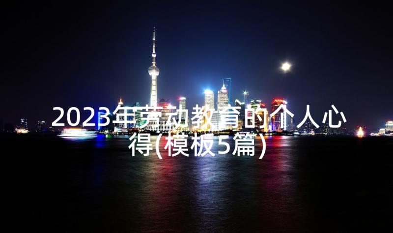 2023年劳动教育的个人心得(模板5篇)