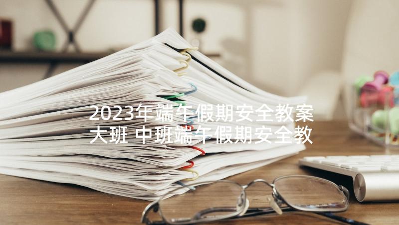 2023年端午假期安全教案大班 中班端午假期安全教案(实用5篇)