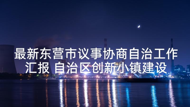 最新东营市议事协商自治工作汇报 自治区创新小镇建设工作汇报(实用8篇)