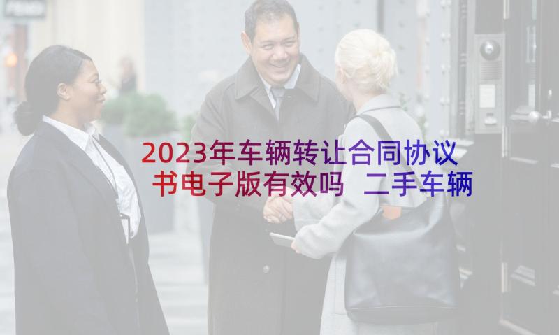 2023年车辆转让合同协议书电子版有效吗 二手车辆转让合同协议书(汇总8篇)