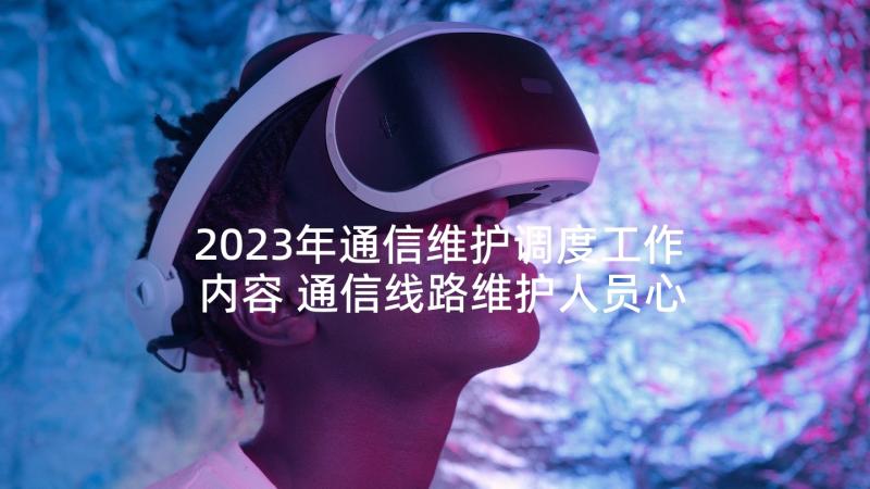 2023年通信维护调度工作内容 通信线路维护人员心得体会(模板7篇)