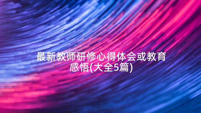 最新教师研修心得体会或教育感悟(大全5篇)