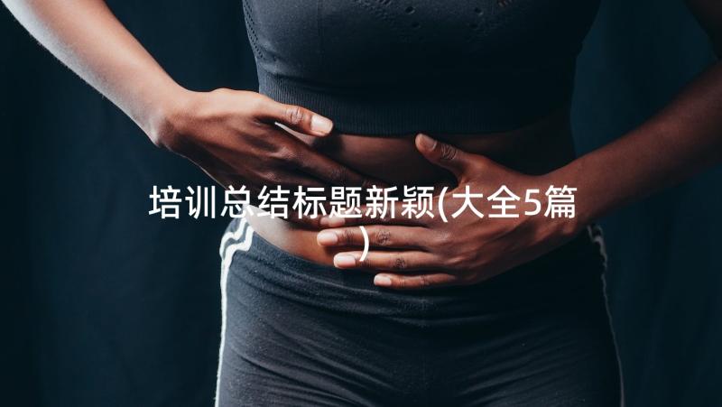 培训总结标题新颖(大全5篇)