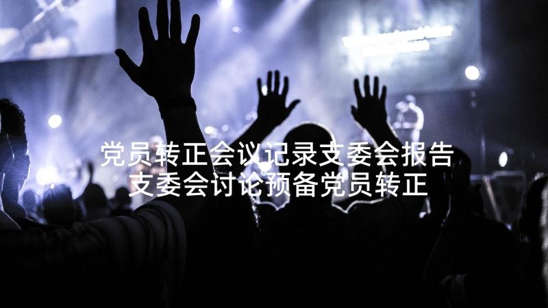 党员转正会议记录支委会报告 支委会讨论预备党员转正会议记录十(实用5篇)