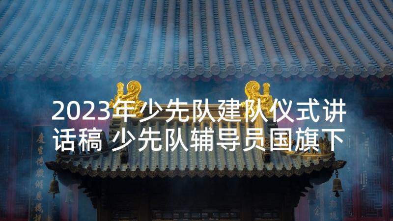 2023年少先队建队仪式讲话稿 少先队辅导员国旗下讲话稿(优质10篇)