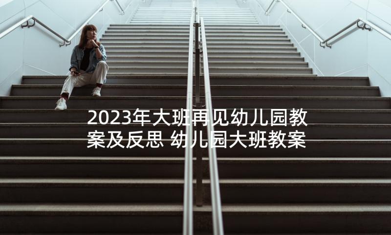 2023年大班再见幼儿园教案及反思 幼儿园大班教案及反思(汇总7篇)