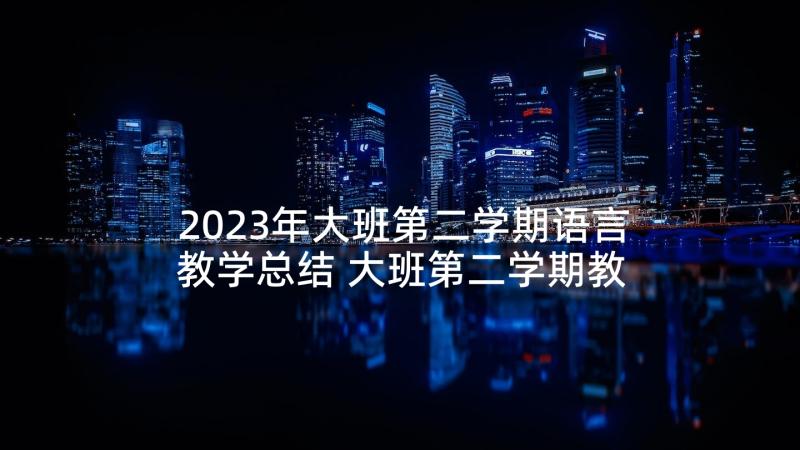 2023年大班第二学期语言教学总结 大班第二学期教学总结(大全5篇)