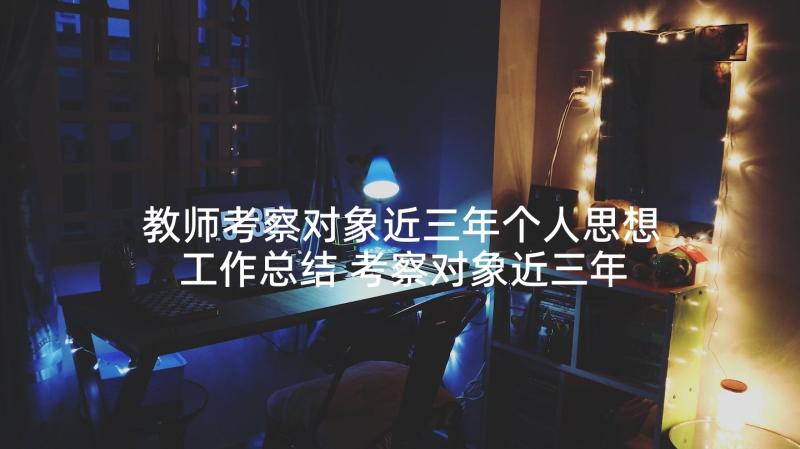 教师考察对象近三年个人思想工作总结 考察对象近三年个人思想工作总结(优秀5篇)