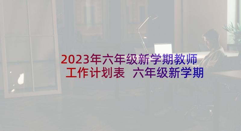 2023年六年级新学期教师工作计划表 六年级新学期工作计划(优质10篇)