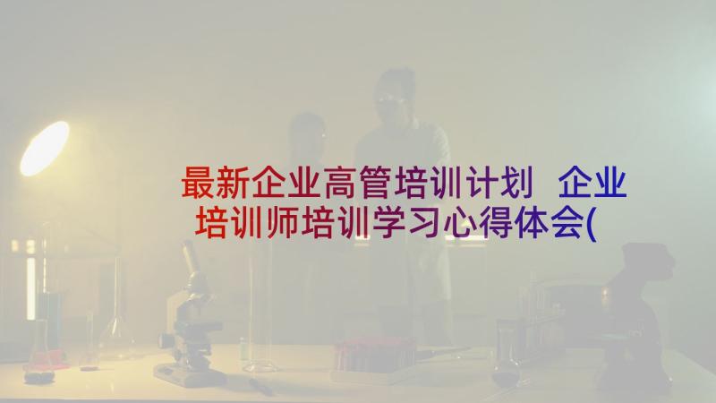 最新企业高管培训计划 企业培训师培训学习心得体会(汇总10篇)