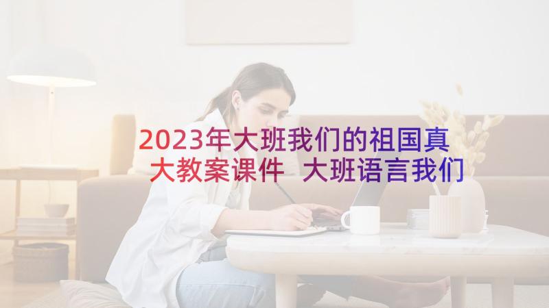 2023年大班我们的祖国真大教案课件 大班语言我们的祖国真大教案(实用5篇)