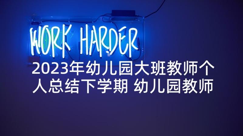 2023年幼儿园大班教师个人总结下学期 幼儿园教师个人总结大班下学期(大全10篇)