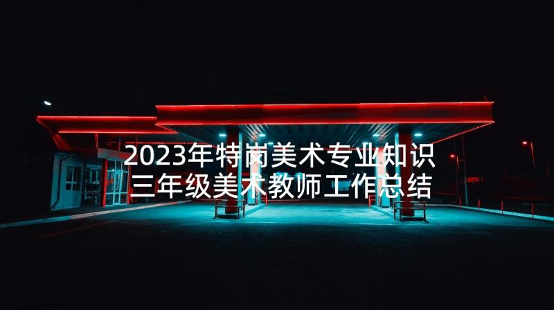 2023年特岗美术专业知识 三年级美术教师工作总结(汇总9篇)