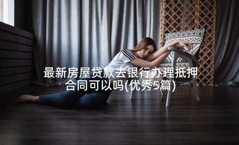 最新房屋贷款去银行办理抵押合同可以吗(优秀5篇)