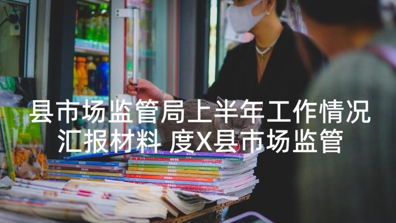 县市场监管局上半年工作情况汇报材料 度X县市场监管局上半年工作总结(优秀5篇)