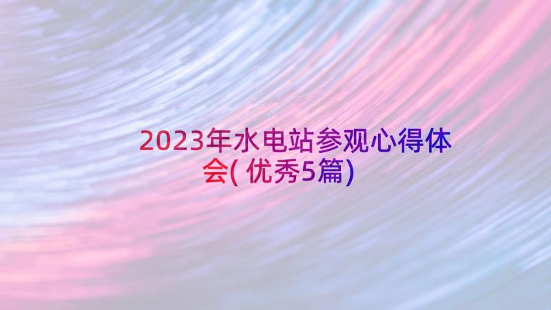 2023年水电站参观心得体会(优秀5篇)