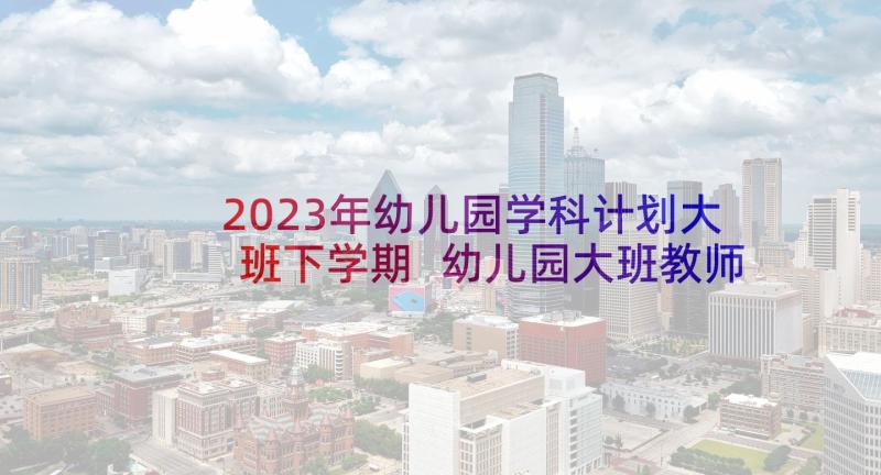 2023年幼儿园学科计划大班下学期 幼儿园大班教师学科工作计划(大全5篇)