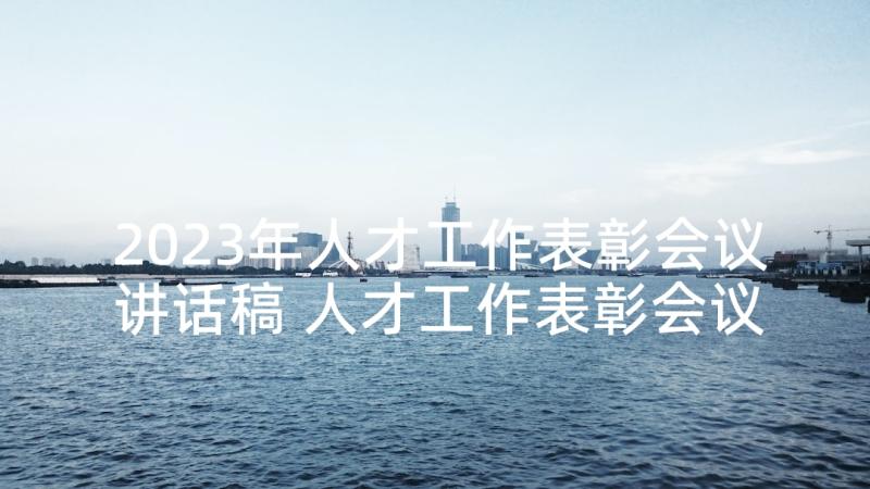 2023年人才工作表彰会议讲话稿 人才工作表彰会议讲话(通用5篇)