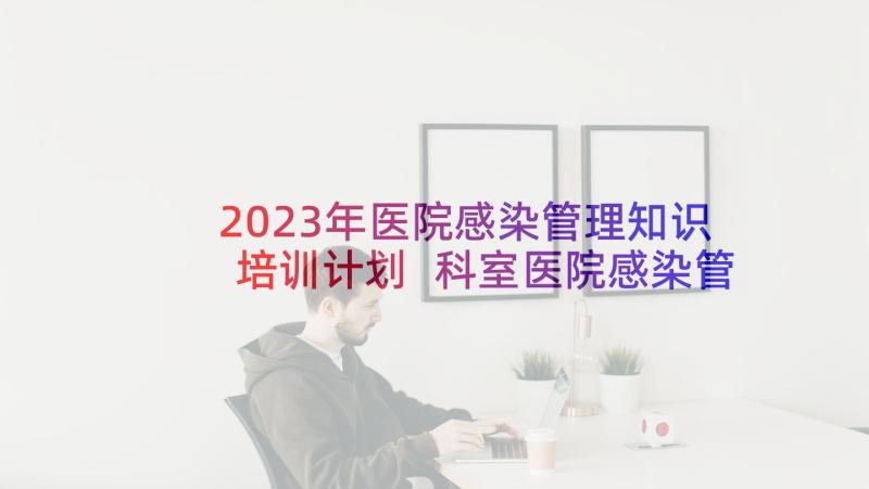 2023年医院感染管理知识培训计划 科室医院感染管理年度工作总结(大全5篇)