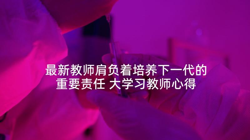 最新教师肩负着培养下一代的重要责任 大学习教师心得体会(优秀6篇)