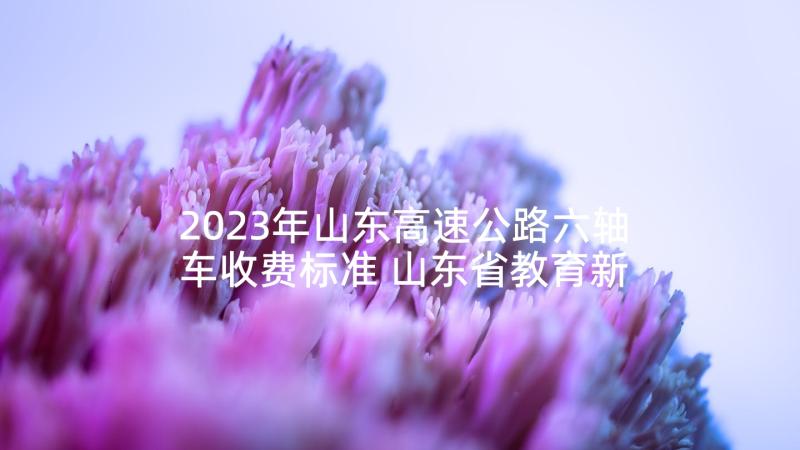 2023年山东高速公路六轴车收费标准 山东省教育新课标心得体会(实用10篇)