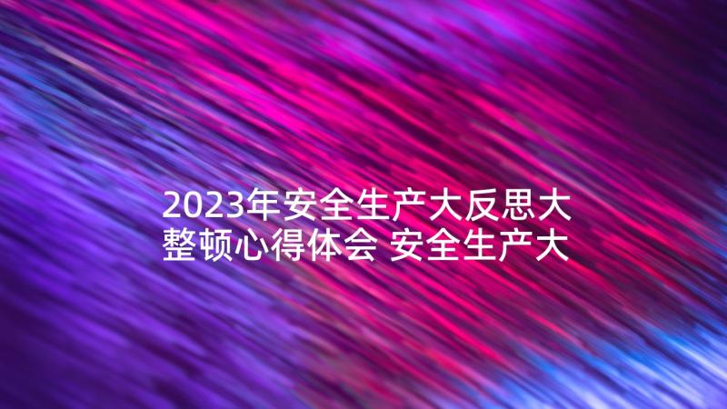 2023年安全生产大反思大整顿心得体会 安全生产大排查报告(模板6篇)