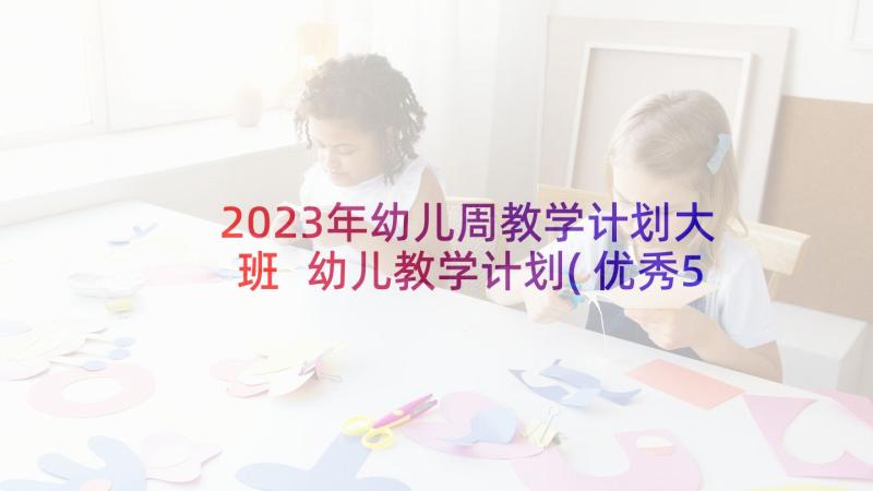 2023年幼儿周教学计划大班 幼儿教学计划(优秀5篇)