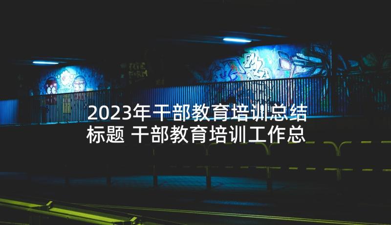 2023年干部教育培训总结标题 干部教育培训工作总结(模板5篇)