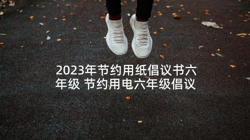 2023年节约用纸倡议书六年级 节约用电六年级倡议书(优秀10篇)