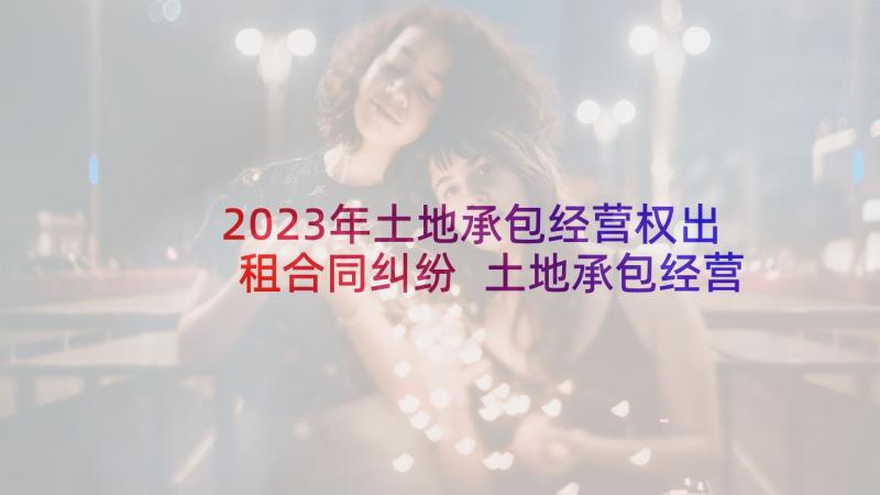 2023年土地承包经营权出租合同纠纷 土地承包经营权流转合同(大全8篇)