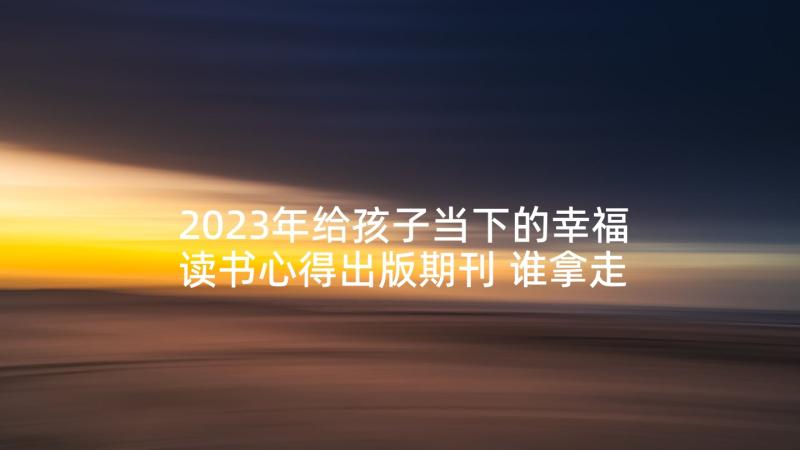 2023年给孩子当下的幸福读书心得出版期刊 谁拿走了孩子的幸福读书心得体会(精选5篇)