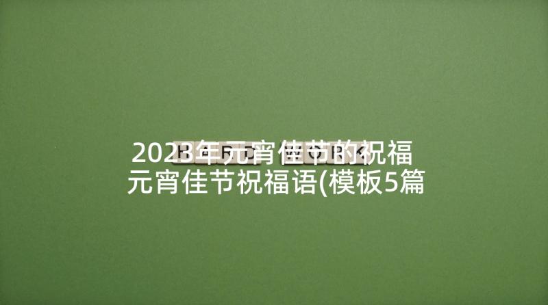 2023年元宵佳节的祝福 元宵佳节祝福语(模板5篇)