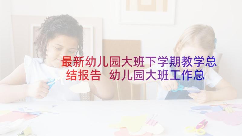 最新幼儿园大班下学期教学总结报告 幼儿园大班工作总结下学期(汇总5篇)