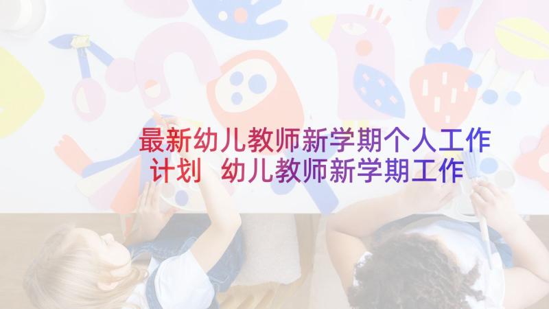 最新幼儿教师新学期个人工作计划 幼儿教师新学期工作计划(优秀5篇)