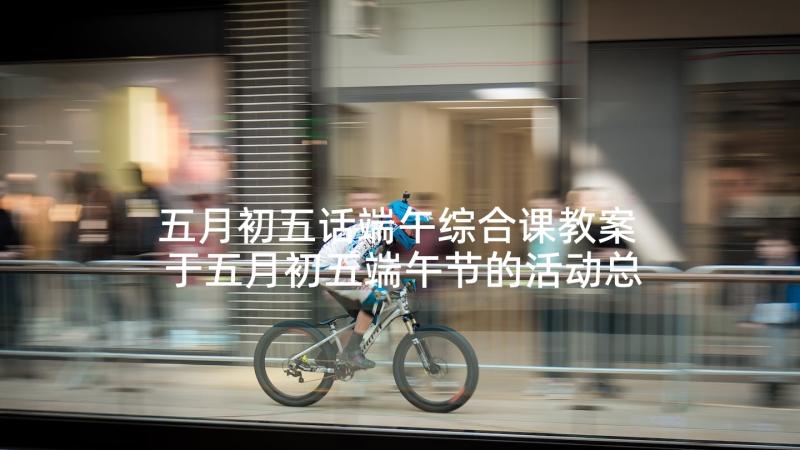 五月初五话端午综合课教案 于五月初五端午节的活动总结(实用5篇)