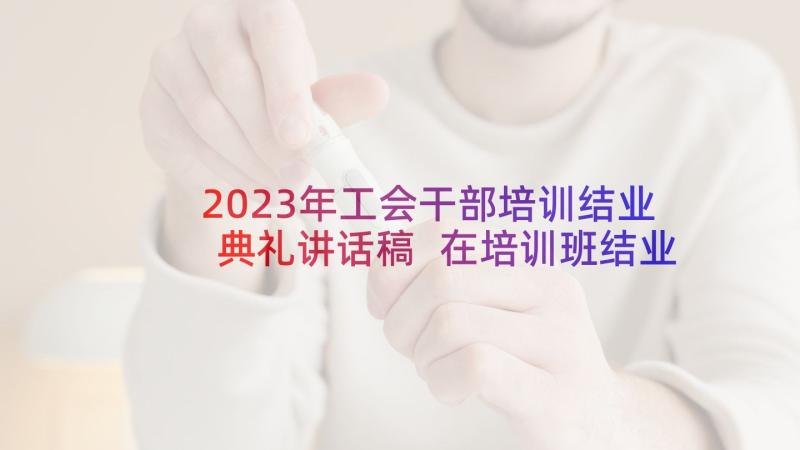 2023年工会干部培训结业典礼讲话稿 在培训班结业典礼上的讲话稿(汇总5篇)