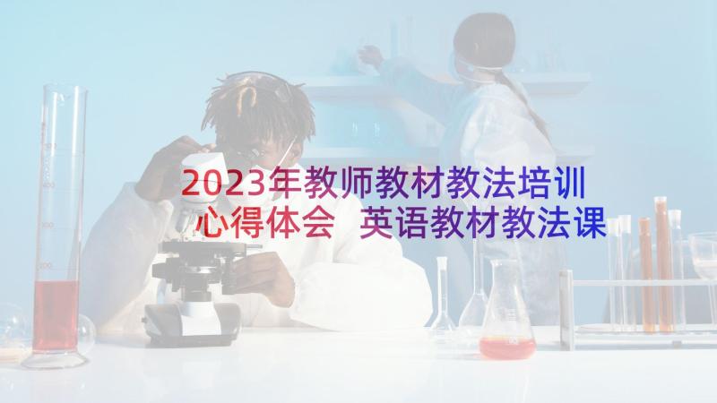 2023年教师教材教法培训心得体会 英语教材教法课的心得体会(优质10篇)